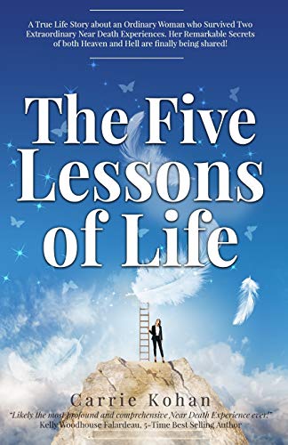 The Five Lessons Of Life: A True Life Story about an Ordinary Woman who Survived Two Extraordinary Near Death Experiences! Carrie Kohan returned wit